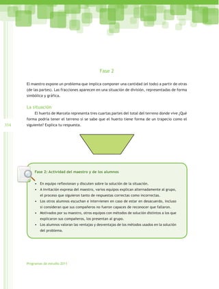Fase 2

      El maestro expone un problema que implica componer una cantidad (el todo) a partir de otras
      (de las partes). Las fracciones aparecen en una situación de división, representadas de forma
      simbólica y gráfica.


      La situación
          El huerto de Marcela representa tres cuartas partes del total del terreno donde vive ¿Qué
      forma podría tener el terreno si se sabe que el huerto tiene forma de un trapecio como el
354   siguiente? Explica tu respuesta.




          Fase 2: Actividad del maestro y de los alumnos


          •	 En equipo reflexionan y discuten sobre la solución de la situación.
          •	 A invitación expresa del maestro, varios equipos explican alternadamente al grupo,
              el proceso que siguieron tanto de respuestas correctas como incorrectas.
          •	 Los otros alumnos escuchan e intervienen en caso de estar en desacuerdo, incluso
              si consideran que sus compañeros no fueron capaces de reconocer que fallaron.
          •	 Motivados por su maestro, otros equipos con métodos de solución distintos a los que
              explicaron sus compañeros, los presentan al grupo.
          •	 Los alumnos valoran las ventajas y desventajas de los métodos usados en la solución
              del problema.




      Programas de estudio 2011
 