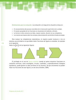 Orientaciones para la evaluación. La evaluación a lo largo de la situación se basa en:


           •	 El reconocimiento del proceso reversible de la fracturación (partición) de la unidad.
           •	 El manejo apropiado de las fracciones en situaciones de medición y división.
           •	 La forma en cómo comunica sus ideas, expone razones, discute con sus compañeros.
           •	 Las razones que expone sobre las ventajas y desventajas del uso de determinada estrategia.


           Para evaluar las competencias matemáticas, el maestro puede involucrar a los en
      alumnos una actividad en la que deben hallar fracciones de figuras no estándar. Un ejemplo
356   es el siguiente:
      Hallar los 3 (ó 2 ) de las siguientes figuras:
                 4 3




           El privilegio en el uso de figuras estándar cuando se quiere encontrar fracciones en
      contextos continuos, como rectángulos, círculos, cuadrados, y esporádicamente triángulos
      equiláteros, puede generar la idea (errónea) en los alumnos, de que únicamente se pueden
      hallar las fracciones de esas figuras y no de otras (Fandiño, 2009).




      Programas de estudio 2011
 