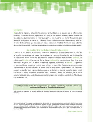 Ejemplo 2
Mediante      la siguiente situación los alumnos profundizan en el estudio de la información
estadística, al analizar datos organizados en tablas de frecuencias. En ese proceso, establecen
la proporción que representa el valor que aparece con mayor o con menor frecuencia, con
respecto al conjunto de datos. (El contexto, datos cuantitativos para identificar y analizar
el valor de la variable que aparece con mayor frecuencia "moda"). Asimismo, para saber la
proporción de alumnos a los que les gusta determinado deporte en el grupo que investigaron.


                       La moda: Una medida de tendencia central
La moda es una medida de tendencia central en estadística2                      que se define como el valor de             357
la variable que aparece con mayor frecuencia en un conjunto de datos. En una distribución
de frecuencias puede haber más de una moda. Si existe una sola moda se llama unimodal, si
existen dos bimodal, si hay más de dos se llama multimodal y cuando ningún dato tiene una
frecuencia mayor a uno, es decir, no aparece repetido, la muestra es amodal. En general
es una medida de tendencia central poco eficaz, ya que si las frecuencias se concentran
fuertemente en algunos valores, al tomar uno de ellos como representante los restantes
pueden no quedar bien representados, pues no se toman en cuenta todos los datos en el
cálculo de la moda (Batanero & Godino, 2002, Batanero, 2001). Sin embargo, es la única
característica de valor central que podemos tomar para las variables cualitativas. Además su
cálculo es sencillo.




  Aprendizajes en desarrollo: Resuelve problemas que implican identificar y analizar la utilidad del
                       dato más frecuente de un conjunto de datos (moda).

 (La información plasmada en la tabla anterior es retomada del Plan y Programas de estudio de Educación Básica
Primaria)




2
  La estadística es la “ciencia que estudia el comportamiento de los fenómenos llamados de colectivo. Está caracterizada
por una información acerca de un colectivo o universo, lo que constituye su objeto material; un modo propio de
razonamiento, el método estadístico, lo que constituye su objeto formal y unas previsiones de cara al futuro, lo que
implica un ambiente de incertidumbre, que constituyen su objeto o causa final“(Cabriá, 1994, citado en Godino &
Batanero, 2002).
                                                                                               Guías para el maestro
 