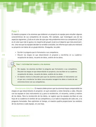 Fase 1
      El maestro propone a los alumnos que elaboren un proyecto en equipo para estudiar algunas
      características de sus compañeros de escuela. Por ejemplo, que investiguen uno de los
      aspectos siguientes: ¿Cuál es el color de ojos que más predomina entre sus compañeros? ¿Cuál
      es el color que más le gusta a la mayoría del grupo? ¿Cuál es el deporte que más practican?,
      etc. Una vez que los equipos deciden la variable a estudiar, les informa que cada uno realizará
      su proyecto con datos de un grupo distinto. Enseguida, les pide:


          •	 Escribir la pregunta que le formularán a sus compañeros.
358       •	 Discutir las etapas en que desarrollarán el proyecto y escribirlas en su cuaderno:
              recopilación de datos, recuento de datos, análisis de los datos.



            Fase 1: Actividad del maestro y los alumnos

          •	 Por equipo, los alumnos escriben la pregunta que formularán a sus compañeros.
              Discuten las etapas en que desarrollarán el proyecto y las escriben en su cuaderno:
              recopilación de datos, recuento de datos, análisis de los datos.
          •	 El maestro motiva la discusión para que los alumnos acuerden el instrumento con
              el que van a recolectar los datos (una encuesta recogerá los datos a través de una
              entrevista breve con sus compañeros).



          Orientaciones didácticas. El maestro debe prever que los alumnos hayan comprendido las
      etapas en que desarrollarán el proyecto: en qué consisten y cómo llevarlas a cabo. Discute
      con los equipos el (los) instrumento (s) y para la recolección, el recuento, conteo y análisis
      de los datos. Para la recolección de los datos, se sugiere que los equipos escriban en una
      hoja de su cuaderno el nombre de sus compañeros y a un lado la respuesta de cada uno, a la
      pregunta formulada. Para optimizar el tiempo, el maestro podría proporcionar los nombres
      de los alumnos a cada equipo, en una hoja.




      Programas de estudio 2011
 