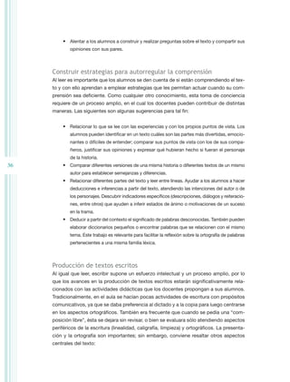 •	 Alentar a los alumnos a construir y realizar preguntas sobre el texto y compartir sus
             opiniones con sus pares.



     Construir estrategias para autorregular la comprensión
     Al leer es importante que los alumnos se den cuenta de si están comprendiendo el tex-
     to y con ello aprendan a emplear estrategias que les permitan actuar cuando su com-
     prensión sea deficiente. Como cualquier otro conocimiento, esta toma de conciencia
     requiere de un proceso amplio, en el cual los docentes pueden contribuir de distintas
     maneras. Las siguientes son algunas sugerencias para tal fin:


          •	 Relacionar lo que se lee con las experiencias y con los propios puntos de vista. Los
             alumnos pueden identificar en un texto cuáles son las partes más divertidas, emocio-
             nantes o difíciles de entender; comparar sus puntos de vista con los de sus compa-
             ñeros, justificar sus opiniones y expresar qué hubieran hecho si fueran el personaje
             de la historia.
36        •	 Comparar diferentes versiones de una misma historia o diferentes textos de un mismo
             autor para establecer semejanzas y diferencias.
          •	 Relacionar diferentes partes del texto y leer entre líneas. Ayudar a los alumnos a hacer
             deducciones e inferencias a partir del texto, atendiendo las intenciones del autor o de
             los personajes. Descubrir indicadores específicos (descripciones, diálogos y reiteracio-
             nes, entre otros) que ayuden a inferir estados de ánimo o motivaciones de un suceso
             en la trama.
          •	 Deducir a partir del contexto el significado de palabras desconocidas. También pueden
             elaborar diccionarios pequeños o encontrar palabras que se relacionen con el mismo
             tema. Este trabajo es relevante para facilitar la reflexión sobre la ortografía de palabras
             pertenecientes a una misma familia léxica.



     Producción de textos escritos
     Al igual que leer, escribir supone un esfuerzo intelectual y un proceso amplio, por lo
     que los avances en la producción de textos escritos estarán significativamente rela-
     cionados con las actividades didácticas que los docentes propongan a sus alumnos.
     Tradicionalmente, en el aula se hacían pocas actividades de escritura con propósitos
     comunicativos, ya que se daba preferencia al dictado y a la copia para luego centrarse
     en los aspectos ortográficos. También era frecuente que cuando se pedía una “com-
     posición libre”, ésta se dejara sin revisar, o bien se evaluara sólo atendiendo aspectos
     periféricos de la escritura (linealidad, caligrafía, limpieza) y ortográficos. La presenta-
     ción y la ortografía son importantes; sin embargo, conviene resaltar otros aspectos
     centrales del texto:
 