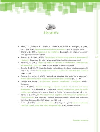 Bibliografía



•	 Alanís, J.-A., Cantoral, R., Cordero, F., Farfán, R.-M., Garza, A., Rodríguez, R. (2008,
   2005, 2003, 2000), Desarrollo del pensamiento matemático, México, Editorial Trillas
•	 Batanero, C. (2001), Didáctica de la estadística. Descargado de: http://www.ugr.es/
   local/jgodino/edumatmaestros/
•	 Batanero, C., Godino, J. (2002), Estocásticos y su didáctica para maestros. Manual para el     363
   estudiante. Descargado de: http://www.ugr.es/local/jgodino/edumatmaestros/
•	 Brousseau, G. (1997), Theory of didactical situations in mathematics. Didactique des
   mathématiques, 1970-1990. Great Britain: Kluwer Academic Publishers.
•	 Buendía, G. (2010), “Articulando el saber matemático a través de prácticas sociales. El
   caso de lo periódico”. Revista Latinoamericana de Investigación en Matemática Educativa
   13(4), 11 – 28.
•	 Cantoral, R., Farfán, R. (2003), “Matemática Educativa: Una visión de su evolución”.
   Revista Latinoamericana de Investigación en Matemática Educativa 6(1), 27 – 40.
•	 Fandiño, M.I, (2009). Las fracciones. Aspectos conceptuales y didácticos. Bogotá,
   Magisterio.
•	 Kieren, T, (1988). Personal Knowledge of rational numbers: Its intuitive and formal
   development. En J. Hiebert & M. J. Behr (Eds.) Number concepts and operations in the
   middle grades, (Reston, VA: National Council of Teachers of Mathematics. pp. 162-181).
•	 Kieren, T. E, (1976), On the mathematical, cognitive and instructional foundations of
   racional numbers. In R. Lesh (Ed.), Number and measurement: Papers from a research
   Workshops Columbus, Oh: ERIC/SMEAC. (pp. 101-144).
•	 Moulines, C. (2004), La metaciencia como arte. En J. Wagensberg (Ed.), Sobre la imaginación
   científica. Qué es, cómo nace, cómo triunfa una idea; 41-62. Tusquets Editores.




                                                                          Guías para el maestro
 