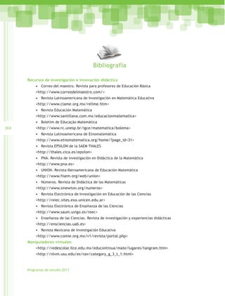 Bibliografía

      Recursos de investigación e innovación didáctica
          •	 Correo del maestro. Revista para profesores de Educación Básica
          <http://www.correodelmaestro.com/>
          •	 Revista Latinoamericana de Investigación en Matemática Educativa
          <http://www.clame.org.mx/relime.htm>
          •	 Revista Educación Matemática
          <http://www.santillana.com.mx/educacionmatematica>
          •	 Boletim de Educação Matemática
364       <http://www.rc.unesp.br/igce/matematica/bolema>
          •	 Revista Latinoamericana de Etnomatemática
          <http://www.etnomatematica.org/home/?page_id=31>
          •	 Revista EPSILON de la SAEM THALES
          <http://thales.cica.es/epsilon>
          •	 PNA. Revista de investigación en Didáctica de la Matemática
          <http://www.pna.es>
          •	 UNION. Revista Iberoamericana de Educación Matemática
          <http://www.fisem.org/web/union>
          •	 Números. Revista de Didáctica de las Matemáticas
          <http://www.sinewton.org/numeros>
          •	 Revista Electrónica de Investigación en Educación de las Ciencias
          <http://reiec.sites.exa.unicen.edu.ar>
          •	 Revista Electrónica de Enseñanza de las Ciencias
          <http://www.saum.uvigo.es/reec>
          •	 Enseñanza de las Ciencias. Revista de investigación y experiencias didácticas
          <http://ensciencias.uab.es>
          •	 Revista Mexicana de Investigación Educativa
          <http://www.comie.org.mx/v1/revista/portal.php>
      Manipuladores virtuales
          <http://redescolar.ilce.edu.mx/educontinua/mate/lugares/tangram.htm>
          <http://nlvm.usu.edu/es/nav/category_g_3_t_1.html>



      Programas de estudio 2011
 