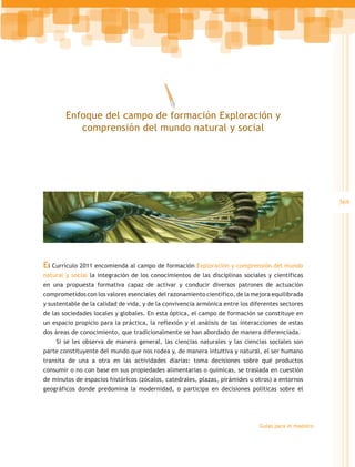 Enfoque del campo de formación Exploración y
           comprensión del mundo natural y social




                                                                                                       369




El Currículo 2011 encomienda al campo de formación Exploración y comprensión del mundo
natural y social la integración de los conocimientos de las disciplinas sociales y científicas
en una propuesta formativa capaz de activar y conducir diversos patrones de actuación
comprometidos con los valores esenciales del razonamiento científico, de la mejora equilibrada
y sustentable de la calidad de vida, y de la convivencia armónica entre los diferentes sectores
de las sociedades locales y globales. En esta óptica, el campo de formación se constituye en
un espacio propicio para la práctica, la reflexión y el análisis de las interacciones de estas
dos áreas de conocimiento, que tradicionalmente se han abordado de manera diferenciada.
    Si se les observa de manera general, las ciencias naturales y las ciencias sociales son
parte constituyente del mundo que nos rodea y, de manera intuitiva y natural, el ser humano
transita de una a otra en las actividades diarias: toma decisiones sobre qué productos
consumir o no con base en sus propiedades alimentarias o químicas, se traslada en cuestión
de minutos de espacios históricos (zócalos, catedrales, plazas, pirámides u otros) a entornos
geográficos donde predomina la modernidad, o participa en decisiones políticas sobre el




                                                                               Guías para el maestro
 