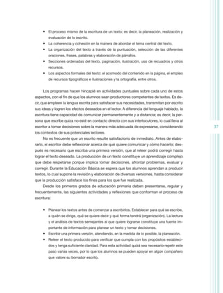 •	 El proceso mismo de la escritura de un texto; es decir, la planeación, realización y
        evaluación de lo escrito.
     •	 La coherencia y cohesión en la manera de abordar el tema central del texto.
     •	 La organización del texto a través de la puntuación, selección de las diferentes
        oraciones, frases, palabras y elaboración de párrafos.
     •	 Secciones ordenadas del texto, paginación, ilustración, uso de recuadros y otros
        recursos.
     •	 Los aspectos formales del texto: el acomodo del contenido en la página, el empleo
        de recursos tipográficos e ilustraciones y la ortografía, entre otros.


     Los programas hacen hincapié en actividades puntuales sobre cada uno de estos
aspectos, con el fin de que los alumnos sean productores competentes de textos. Es de-
cir, que empleen la lengua escrita para satisfacer sus necesidades, transmitan por escrito
sus ideas y logren los efectos deseados en el lector. A diferencia del lenguaje hablado, la
escritura tiene capacidad de comunicar permanentemente y a distancia; es decir, la per-
sona que escribe quiza no esté en contacto directo con sus interlocutores, lo cual lleva al
escritor a tomar decisiones sobre la manera más adecuada de expresarse, considerando            37
los contextos de sus potenciales lectores.
     No es frecuente que un escrito resulte satisfactorio de inmediato. Antes de elabo-
rarlo, el escritor debe reflexionar acerca de qué quiere comunicar y cómo hacerlo; des-
pués es necesario que escriba una primera versión, que al releer podrá corregir hasta
lograr el texto deseado. La producción de un texto constituye un aprendizaje complejo
que debe respetarse porque implica tomar decisiones, afrontar problemas, evaluar y
corregir. Durante la Educación Básica se espera que los alumnos aprendan a producir
textos, lo cual supone la revisión y elaboración de diversas versiones, hasta considerar
que la producción satisface los fines para los que fue realizada.
     Desde los primeros grados de educación primaria deben presentarse, regular y
frecuentemente, las siguientes actividades y reflexiones que conforman el proceso de
escritura:


     •	 Planear los textos antes de comenzar a escribirlos. Establecer para qué se escribe,
        a quién se dirige, qué se quiere decir y qué forma tendrá (organización). La lectura
        y el análisis de textos semejantes al que quiere lograrse constituye una fuente im-
        portante de información para planear un texto y tomar decisiones.
     •	 Escribir una primera versión, atendiendo, en la medida de lo posible, la planeación.
     •	 Releer el texto producido para verificar que cumpla con los propósitos estableci-
        dos y tenga suficiente claridad. Para esta actividad quizá sea necesario repetir este
        paso varias veces, por lo que los alumnos se pueden apoyar en algún compañero
        que valore su borrador escrito.
 
