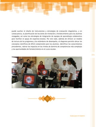puede auxiliar el diseño de instrumentos y estrategias de evaluación diagnóstica, y en
consecuencia, la planificación de lecciones de nivelación y fortalecimiento para los alumnos
rezagados; así como las estrategias de integración de equipos de aprendizaje colaborativo
para facilitar el apoyo de expertos-novatos. Por otro lado, además de ofrecer un modelo
de lectura de los programas y los estándares de desempeño, el diagrama permite ubicar los
conceptos científicos de difícil comprensión para los alumnos, identificar los conocimientos
precedentes, valorar los impactos en los niveles de dominio de competencias más complejas
y las oportunidades de fortalecimiento en el curso escolar.


                                                                                                    375




                                                                            Guías para el maestro
 