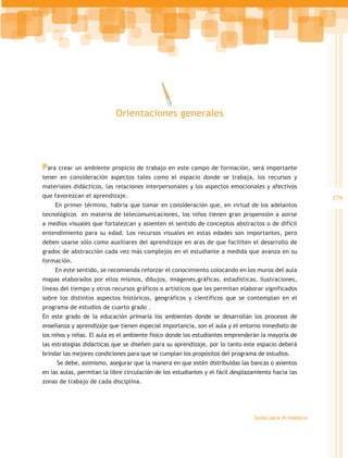 Orientaciones generales




Para crear un ambiente propicio de trabajo en este campo de formación, será importante
tener en consideración aspectos tales como el espacio donde se trabaja, los recursos y
materiales didácticos, las relaciones interpersonales y los aspectos emocionales y afectivos
que favorezcan el aprendizaje.                                                                           379
    En primer término, habría que tomar en consideración que, en virtud de los adelantos
tecnológicos en materia de telecomunicaciones, los niños tienen gran propensión a asirse
a medios visuales que fortalezcan y asienten el sentido de conceptos abstractos o de difícil
entendimiento para su edad. Los recursos visuales en estas edades son importantes, pero
deben usarse sólo como auxiliares del aprendizaje en aras de que faciliten el desarrollo de
grados de abstracción cada vez más complejos en el estudiante a medida que avanza en su
formación.
    En este sentido, se recomienda reforzar el conocimiento colocando en los muros del aula
mapas elaborados por ellos mismos, dibujos, imágenes,gráficas, estadísticas, ilustraciones,
líneas del tiempo y otros recursos gráficos o artísticos que les permitan elaborar significados
sobre los distintos aspectos históricos, geográficos y científicos que se contemplan en el
programa de estudios de cuarto grado .
En este grado de la educación primaria los ambientes donde se desarrollan los procesos de
enseñanza y aprendizaje que tienen especial importancia, son el aula y el entorno inmediato de
los niños y niñas. El aula es el ambiente físico donde los estudiantes emprenderán la mayoría de
las estrategias didácticas que se diseñen para su aprendizaje, por lo tanto este espacio deberá
brindar las mejores condiciones para que se cumplan los propósitos del programa de estudios.
     Se debe, asimismo, asegurar que la manera en que estén distribuidas las bancas o asientos
en las aulas, permitan la libre circulación de los estudiantes y el fácil desplazamiento hacia las
zonas de trabajo de cada disciplina.




                                                                                 Guías para el maestro
 