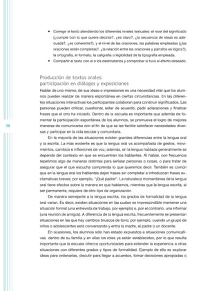 •	 Corregir el texto atendiendo los diferentes niveles textuales: el nivel del significado
             (¿cumple con lo que quiere decirse?, ¿es claro?, ¿la secuencia de ideas es ade-
             cuada?, ¿es coherente?), y el nivel de las oraciones, las palabras empleadas (¿las
             oraciones están completas?, ¿la relación entre las oraciones y párrafos es lógica?),
             la ortografía, el formato, la caligrafía o legibilidad de la tipografía empleada.
          •	 Compartir el texto con el o los destinatarios y comprobar si tuvo el efecto deseado.



     Producción de textos orales:
     participación en diálogos y exposiciones
     Hablar de uno mismo, de sus ideas o impresiones es una necesidad vital que los alum-
     nos pueden realizar de manera espontánea en ciertas circunstancias. En las diferen-
     tes situaciones interactivas los participantes colaboran para construir significados. Las
     personas pueden criticar, cuestionar, estar de acuerdo, pedir aclaraciones y finalizar
     frases que el otro ha iniciado. Dentro de la escuela es importante que además de fo-
     mentar la participación espontánea de los alumnos, se promueva el logro de mejores
38   maneras de comunicarse con el fin de que se les facilite satisfacer necesidades diver-
     sas y participar en la vida escolar y comunitaria.
          En la mayoría de las situaciones existen grandes diferencias entre la lengua oral
     y la escrita. La más evidente es que la lengua oral va acompañada de gestos, movi-
     mientos, cambios e inflexiones de voz; además, en la lengua hablada generalmente se
     depende del contexto en que se encuentran los hablantes. Al hablar, con frecuencia
     repetimos algo de maneras distintas para señalar personas o cosas, o para tratar de
     asegurar que el que escucha comprenda lo que queremos decir. También es común
     que en la lengua oral los hablantes dejen frases sin completar e introduzcan frases ex-
     clamativas breves; por ejemplo, “¡Qué padre!”. La naturaleza momentánea de la lengua
     oral tiene efectos sobre la manera en que hablamos, mientras que la lengua escrita, al
     ser permanente, requiere de otro tipo de organización.
          De manera semejante a la lengua escrita, los grados de formalidad de la lengua
     oral varían. Es decir, existen situaciones en las cuales es imprescindible mantener una
     situación formal (una entrevista de trabajo, por ejemplo) o, por el contrario, una informal
     (una reunión de amigos). A diferencia de la lengua escrita, frecuentemente se presentan
     situaciones en las que hay cambios bruscos de tono; por ejemplo, cuando un grupo de
     niños o adolescentes está conversando y entra la madre, el padre o un docente.
          En ocasiones, los alumnos sólo han estado expuestos a situaciones comunicati-
     vas dentro de su familia y en ellas los roles ya están establecidos, por lo que resulta
     importante que la escuela ofrezca oportunidades para extender la experiencia a otras
     situaciones con diferentes grados y tipos de formalidad. Ejemplo de ello es explorar
     ideas para ordenarlas, discutir para llegar a acuerdos, tomar decisiones apropiadas o
 