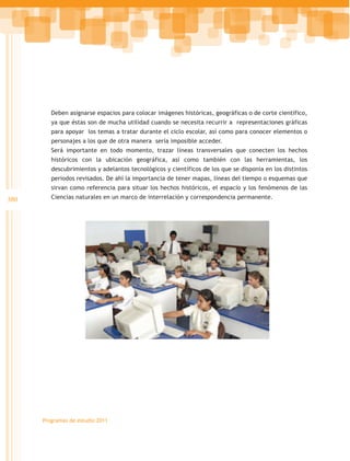 Deben asignarse espacios para colocar imágenes históricas, geográficas o de corte científico,
         ya que éstas son de mucha utilidad cuando se necesita recurrir a representaciones gráficas
         para apoyar los temas a tratar durante el ciclo escolar, así como para conocer elementos o
         personajes a los que de otra manera sería imposible acceder.
         Será importante en todo momento, trazar líneas transversales que conecten los hechos
         históricos con la ubicación geográfica, así como también con las herramientas, los
         descubrimientos y adelantos tecnológicos y científicos de los que se disponía en los distintos
         periodos revisados. De ahí la importancia de tener mapas, líneas del tiempo o esquemas que
         sirvan como referencia para situar los hechos históricos, el espacio y los fenómenos de las
380      Ciencias naturales en un marco de interrelación y correspondencia permanente.




      Programas de estudio 2011
 