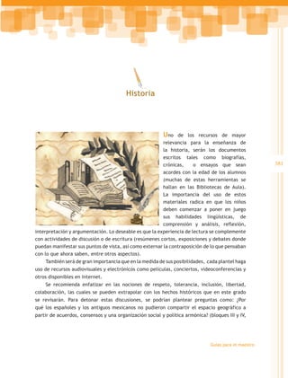 Historia




                                                         Uno    de los recursos de mayor
                                                         relevancia para la enseñanza de
                                                         la historia, serán los documentos
                                                         escritos tales como biografías,
                                                         crónicas,    o ensayos que sean               381
                                                         acordes con la edad de los alumnos
                                                         (muchas de estas herramientas se
                                                         hallan en las Bibliotecas de Aula).
                                                         La importancia del uso de estos
                                                         materiales radica en que los niños
                                                         deben comenzar a poner en juego
                                                         sus habilidades lingüísticas, de
                                                         comprensión y análisis, reflexión,
interpretación y argumentación. Lo deseable es que la experiencia de lectura se complemente
con actividades de discusión o de escritura (resúmenes cortos, exposiciones y debates donde
puedan manifestar sus puntos de vista, así como externar la contraposición de lo que pensaban
con lo que ahora saben, entre otros aspectos).
    También será de gran importancia que en la medida de sus posibilidades, cada plantel haga
uso de recursos audiovisuales y electrónicos como películas, conciertos, videoconferencias y
otros disponibles en Internet.
    Se recomienda enfatizar en las nociones de respeto, tolerancia, inclusión, libertad,
colaboración, las cuales se pueden extrapolar con los hechos históricos que en este grado
se revisarán. Para detonar estas discusiones, se podrían plantear preguntas como: ¿Por
qué los españoles y los antiguos mexicanos no pudieron compartir el espacio geográfico a
partir de acuerdos, consensos y una organización social y política armónica? (bloques III y IV,




                                                                               Guías para el maestro
 