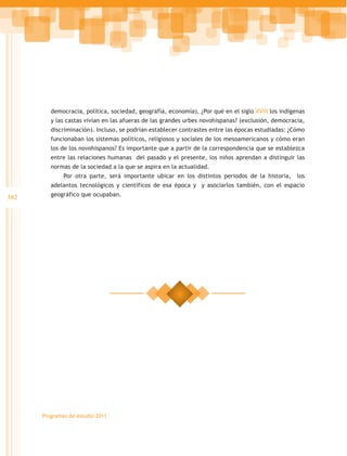 democracia, política, sociedad, geografía, economía), ¿Por qué en el siglo XVIII los indígenas
         y las castas vivían en las afueras de las grandes urbes novohispanas? (exclusión, democracia,
         discriminación). Incluso, se podrían establecer contrastes entre las épocas estudiadas: ¿Cómo
         funcionaban los sistemas políticos, religiosos y sociales de los mesoamericanos y cómo eran
         los de los novohispanos? Es importante que a partir de la correspondencia que se establezca
         entre las relaciones humanas del pasado y el presente, los niños aprendan a distinguir las
         normas de la sociedad a la que se aspira en la actualidad.
              Por otra parte, será importante ubicar en los distintos periodos de la historia,      los
         adelantos tecnológicos y científicos de esa época y y asociarlos también, con el espacio

382      geográfico que ocupaban.




      Programas de estudio 2011
 