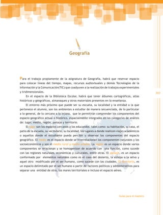 Geografía




Para   el trabajo propiamente de la asignatura de Geografía, habrá que reservar espacio
para colocar líneas del tiempo, mapas, recursos audiovisuales y demás Tecnologías de la
Información y la Comunicación(TIC) que coadyuven a la realización de trabajos experimentales
y tridimensionales.                                                                                    383
    En el espacio de la Biblioteca Escolar, habrá que tener álbumes cartográficos, atlas
históricos y geográficos, almanaques y otros materiales presentes en la enseñanza.
    El entorno más próximo que puede ser su escuela, su localidad y la entidad a la que
pertenece el alumno, son los ambientes a estudiar de manera secuenciada, de lo particular
a lo general, de lo cercano a lo lejano, que le permitirán comprender los componentes del
espacio geográfico actual e histórico, espacialmente integrados en las categorías de análisis
de: lugar, medio, región, paisaje y territorio.
    El lugar son los espacios cercanos a los educandos, tales como: su habitación, su casa, el
patio de la escuela, su vecindario, su localidad, los lugares a donde realicen viajes académicos
o aquellos donde el estudiante pueda percibir u observar los componentes del espacio
geográfico. El medio es el espacio donde se interrelacionan los componentes naturales y los
socioeconómicos y son el medio rural y medio urbano. La región es un espacio donde varios
componentes se relacionan y se homogenizan de acuerdo con una función, como sucede
con las regiones naturales, económicas y culturales, entre otras. El paisaje, es un espacio
conformado por elementos naturales como es el caso del desierto, la estepa o la selva y
aquel otro modificado por el ser humano, como sucede con las ciudades. El territorio, es
un espacio delimitado por el ser humano a partir de factores políticos y administrativos para
separar una entidad de otra, los mares territoriales e incluso el espacio aéreo.




                                                                               Guías para el maestro
 