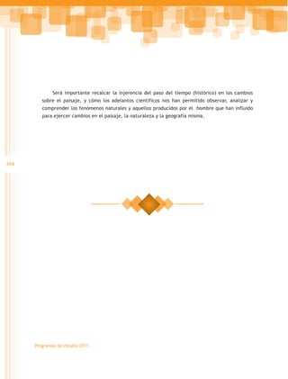 Será importante recalcar la injerencia del paso del tiempo (histórico) en los cambios
         sobre el paisaje, y cómo los adelantos científicos nos han permitido observar, analizar y
         comprender los fenómenos naturales y aquellos producidos por el hombre que han influido
         para ejercer cambios en el paisaje, la naturaleza y la geografía misma.




384




      Programas de estudio 2011
 