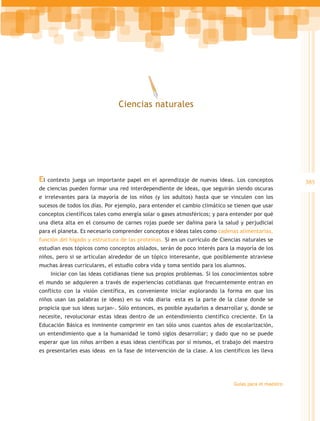 Ciencias naturales




El   contexto juega un importante papel en el aprendizaje de nuevas ideas. Los conceptos              385
de ciencias pueden formar una red interdependiente de ideas, que seguirán siendo oscuras
e irrelevantes para la mayoría de los niños (y los adultos) hasta que se vinculen con los
sucesos de todos los días. Por ejemplo, para entender el cambio climático se tienen que usar
conceptos científicos tales como energía solar o gases atmosféricos; y para entender por qué
una dieta alta en el consumo de carnes rojas puede ser dañina para la salud y perjudicial
para el planeta. Es necesario comprender conceptos e ideas tales como cadenas alimentarias,
función del hígado y estructura de las proteínas. Si en un currículo de Ciencias naturales se
estudian esos tópicos como conceptos aislados, serán de poco interés para la mayoría de los
niños, pero si se articulan alrededor de un tópico interesante, que posiblemente atraviese
muchas áreas curriculares, el estudio cobra vida y toma sentido para los alumnos.
      Iniciar con las ideas cotidianas tiene sus propios problemas. Si los conocimientos sobre
el mundo se adquieren a través de experiencias cotidianas que frecuentemente entran en
conflicto con la visión científica, es conveniente iniciar explorando la forma en que los
niños usan las palabras (e ideas) en su vida diaria –esta es la parte de la clase donde se
propicia que sus ideas surjan-. Sólo entonces, es posible ayudarlos a desarrollar y, donde se
necesite, revolucionar estas ideas dentro de un entendimiento científico creciente. En la
Educación Básica es inminente comprimir en tan sólo unos cuantos años de escolarización,
un entendimiento que a la humanidad le tomó siglos desarrollar; y dado que no se puede
esperar que los niños arriben a esas ideas científicas por sí mismos, el trabajo del maestro
es presentarles esas ideas en la fase de intervención de la clase. A los científicos les lleva




                                                                              Guías para el maestro
 