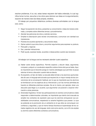 resolver problemas. A su vez, estas tareas requieren del habla ordenada, lo cual sig-
nifica tomar turnos, escuchar a los otros para retomar sus ideas en la argumentación,
exponer de manera clara las ideas propias, etcétera.
    El trabajo por proyectos didácticos conlleva diversas actividades con la lengua
oral, como:


    •	 Seguir la exposición de otros y presentar su conocimiento o ideas de manera orde-
       nada y completa sobre diferentes temas o procedimientos.
    •	 Atender las peticiones de otros y solicitar servicios.
    •	 Emplear la descripción para recrear circunstancias y comunicar con claridad sus
       impresiones.
    •	 Ponerse de acuerdo aportando y escuchando ideas.
    •	 Opinar sobre lo que otros dicen y encontrar argumentos para expresar su postura.
    •	 Persuadir y negociar.
    •	 Dar y atender indicaciones.
    •	 Pedir ayuda, expresar dudas, acuerdos o desacuerdos cuando sea necesario.
                                                                                              39

    Al trabajar con la lengua oral es necesario atender cuatro aspectos:


    a)	 Hablar sobre temas específicos. Permite explorar y discutir ideas, argumentar,
       comparar y adquirir un vocabulario específico sobre el tema del que se habla. Aquí,
       es importante que el docente ponga en marcha estrategias que permitan al grupo
       retomar el tema a discusión cuando ésta se desvía.
    b)	 El propósito y el tipo de habla. La escuela debe brindar a los alumnos oportunida-
       des de usar un lenguaje estructurado que requiere de un mayor manejo de las con-
       venciones de la conversación habitual, por lo que es importante que los alumnos
       se familiaricen con los objetivos de su intervención y con las normas admitidas de
       hacerlo en diferentes prácticas sociales. No es lo mismo, por ejemplo, tener una
       discusión para llegar a un acuerdo, que argumentar una posición o exponer infor-
       mación a otras personas.
    c)	 Diversidad lingüística. Si bien las participaciones en eventos comunicativos orales
       responden a determinantes culturales, es importante que dentro de la escuela se
       amplíen los contextos de expresión para que los alumnos enriquezcan sus po-
       sibilidades comunicativas, respetando la variante lingüística que posean. Lo que
       se pretende es la promoción de un ambiente en el que ellos se comuniquen con
       confianza y seguridad, y que al mismo tiempo favorezca el aprendizaje de los va-
       riados registros de uso del lenguaje, tanto oral como escrito, con el fin de ampliar
       su dominio sobre diferentes contextos comunicativos.
 