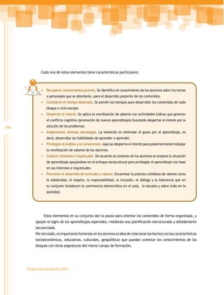 Cada uno de estos elementos tiene características particulares:



              •	 Recuperar conocimientos previos. Se identifica el conocimiento de los alumnos sobre los temas
                 o personajes que se abordarán, para el desarrollo posterior de los contenidos.
              •	 Considerar el tiempo destinado. Se prevén los tiempos para desarrollar los contenidos de cada
                 bloque o ciclo escolar.
              •	 Despertar el interés. Se aplica la movilización de saberes con actividades lúdicas que generen
                 el conflicto cognitivo (promoción de nuevos aprendizajes) buscando despertar el interés por la

390              solución de los problemas.
              •	 Implementar diversas estrategias. La intención es estimular el gusto por el aprendizaje, es
                 decir, desarrollar las habilidades de aprender a aprender.
              •	 Privilegiar el análisis y la comprensión. Aquí se despierta el interés para posteriormente trabajar
                 la movilización de saberes de los alumnos.
              •	 Conocer intereses e inquietudes. De acuerdo al contexto de los alumnos se prepara la situación
                 de aprendizaje apoyándose en el enfoque sociocultural para privilegiar el aprendizaje con base
                 en sus intereses e inquietudes.
              •	 Promover el desarrollo de actitudes y valores. Encaminar la práctica cotidiana de valores como
                 la solidaridad, el respeto, la responsabilidad, la inclusión, el diálogo y la tolerancia que en
                 su conjunto fortalecen la convivencia democrática en el aula, la escuela y sobre todo en la
                 sociedad.




               Estos elementos en su conjunto dan la pauta para orientar los contenidos de forma organizada, y
          apoyar el logro de los aprendizajes esperados, mediante una planificación estructurada y debidamente
          secuenciada.
          Por otro lado, es importante fomentar en los alumnos la idea de relacionar los hechos con las características
          socioeconómicas, educativas, culturales, geopolíticas que puedan conectar los conocimientos de los
          bloques con otras asignaturas del mismo campo de formación.




      Programas de estudio 2011
 
