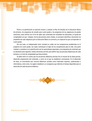 Previo a la planificación es esencial conocer y analizar el Plan de Estudios de la Educación Básica
         de primaria, los programas de estudio para cuarto grado y los programas de las asignaturas de grados
         anteriores; estos últimos con el fin de saber qué contenidos han estudiado los educandos y el grado de
         complejidad con que trabajan. De los documentos antes citados, es necesario identificar claramente los
         propósitos de cada asignatura para la Educación Básica en primaria y en especial los que corresponden al
         cuarto grado.
              Por otro lado, es indispensable tener claridad en cuáles son las competencias establecidas en el
         programa de cuarto grado, las cuales contribuyen al logro de las competencias para la vida. Una parte
         medular a considerar en la planificación son los aprendizajes esperados y las propuestas de contenido que
392      se abordarán para lograrlos. Ambos elementos servirán para definir la(s) secuencia(s) didáctica(s) de cada
         bimestre y el nivel de complejidad que éstas tendrán.
              Se debe tener en cuenta que las secuencias didácticas precisan de un rescate de las ideas previas,
         desarrollo propiamente del contenido, y cierre en el que se establecen conclusiones. En el desarrollo
         de éstas, se recomienda usar recursos didácticos variados como materiales impresos, audiovisuales e
         informáticos, entre otros. Se sugiere establecer un cronograma que delimite el tiempo disponible para el
         desarrollo de cada secuencia didáctica.




      Programas de estudio 2011
 