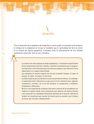 Geografía



         Para el desarrollo de la asignatura de Geografía en cuarto grado, es necesario tener presente
         el enfoque de la asignatura en el que se establece que el aprendizaje de ésta se centra
         en el estudio del espacio geográfico, entendido como la representación de una realidad
396      socialmente construida. Para lo cual, considera:




                 -- La construcción del concepto de espacio geográfico, a través del reconocimiento
                    de los componentes naturales, sociales, culturales y económicos que lo integran;
                    las relaciones e interrelaciones que entre éstos se produce y que imprimen cierta
                    organización a un espacio determinado.
                 -- Las categorías de análisis espacial con las que es posible trabajar: el lugar, el
                    paisaje, la región, el medio y el territorio.
                 -- La escala espacial que se analizará en cuarto de primaria es México, sin embargo,
                    es importante hacer referencia a lo que ocurre en los contextos local, regional,
                    continental y mundial, con el fin de favorecer la comparación y establecer
                    semejanzas o diferencias.
                 -- Recurrir a las experiencias cotidianas relevantes y previas de los estudiantes con
                    respecto al espacio donde viven (situaciones que observan de manera directa)
                    y las relacionen con realidades físicamente distantes de su entorno. Además de
                    sondear las situaciones que resultan de interés para los alumnos y por tratarse
                    de asutos que escuchan cotidianamente.




      Programas de estudio 2011
 