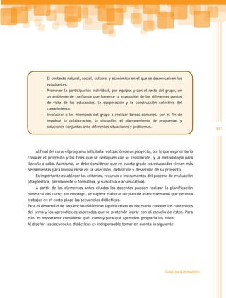 -- El contexto natural, social, cultural y económico en el que se desenvuelven los
           estudiantes.
       -- Promover la participación individual, por equipos y con el resto del grupo, en
           un ambiente de confianza que fomente la exposición de los diferentes puntos
           de vista de los educandos, la cooperación y la construcción colectiva del
           conocimiento.
       -- Involucrar a los miembros del grupo a realizar tareas comunes, con el fin de
           impulsar la colaboración, la discusión, el planteamiento de propuestas y
           soluciones conjuntas ante diferentes situaciones y problemas.
                                                                                                           397



    Al final del curso el programa solicita la realización de un proyecto, por lo que es prioritario
conocer el propósito y los fines que se persiguen con su realización, y la metodología para
llevarlo a cabo. Asimismo, se debe considerar que en cuarto grado los educandos tienen más
herramientas para involucrarse en la selección, definición y desarrollo de su proyecto.
    Es importante establecer los criterios, recursos e instrumentos del proceso de evaluación
(diagnóstica, permanente o formativa, y sumativa o acumulativa).
    A partir de los elementos antes citados los docentes pueden realizar la planificación
bimestral del curso; sin embargo, se sugiere elaborar un plan de avance semanal que permita
trabajar en el corto plazo las secuencias didácticas.
Para el desarrollo de secuencias didácticas significativas es necesario conocer los contenidos
del tema y los aprendizajes esperados que se pretende lograr con el estudio de éstos. Para
ello, es importante considerar qué, cómo y para qué aprenden geografía los niños.
Al diseñar las secuencias didácticas es indispensable tomar en cuenta lo siguiente:




                                                                                   Guías para el maestro
 
