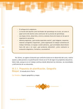 -- El enfoque de la asignatura.
                 -- La función del docente como facilitador del aprendizaje en el aula, así como el
                    papel activo del alumno como constructor de su proceso de aprendizaje.
                 -- Las etapas (inicio, desarrollo y cierre) y sesiones (horas de clases) en las que se
                    organizará la secuencia.
                 -- Además pregúntese, ¿qué escalas espaciales usarán?, ¿qué imágenes, esquemas,
                    material cartográfico requerirán?, ¿cómo organizarán el trabajo? (momentos de
                    trabajo individual, en equipo o sesión plenaria), ¿qué actividades desarrollarán
398                 fuera del aula o en casa?, ¿qué productos obtendrán?, ¿cómo realizarán la
                    evaluación diagnóstica, formativa y acumulativa?




              Por último, se sugiere al docente que conforme avance en el desarrollo del curso, realice
         ajustes y adecuaciones a la planificación inicial con el fin de lograr los propósitos educativos.
         Sobre todo, porque es en el trabajo continuo donde detectará los intereses, las necesidades
         y deficiencias de sus educandos.


         III.3.1. Propuesta de planificación. Geografía
         Bloque: El estudio de la Tierra
         Eje Temático: Espacio geográfico y mapas




      Programas de estudio 2011
 