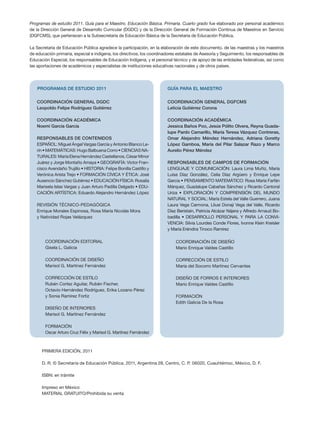 Programas de estudio 2011. Guía para el Maestro. Educación Básica. Primaria. Cuarto grado fue elaborado por personal académico
de la Dirección General de Desarrollo Curricular (DGDC) y de la Dirección General de Formación Continua de Maestros en Servicio
(DGFCMS), que pertenecen a la Subsecretaría de Educación Básica de la Secretaría de Educación Pública.

La Secretaría de Educación Pública agradece la participación, en la elaboración de este documento, de las maestras y los maestros
de educación primaria, especial e indígena, los directivos, los coordinadores estatales de Asesoría y Seguimiento, los responsables de
Educación Especial, los responsables de Educación Indígena, y el personal técnico y de apoyo de las entidades federativas, así como
las aportaciones de académicos y especialistas de instituciones educativas nacionales y de otros países.




   PROGRAMAS DE ESTUDIO 2011                                            GUÍA PARA EL MAESTRO


   Coordinación general DGDC                                            Coordinación general DGFCMS
   Leopoldo Felipe Rodríguez Gutiérrez                                  Leticia Gutiérrez Corona

   Coordinación académica                                               Coordinación académica
   Noemí García García                                                  Jessica Baños Poo, Jesús Pólito Olvera, Reyna Guada-
                                                                        lupe Pardo Camarillo, María Teresa Vázquez Contreras,
   Responsables de contenidos                                           Omar Alejandro Méndez Hernández, Adriana Goretty
   ESPAÑOL: Miguel Ángel Vargas García y Antonio Blanco Le-             López Gamboa, María del Pilar Salazar Razo y Marco
   rín • MATEMÁTICAS: Hugo Balbuena Corro • CIENCIAS NA-                Aurelio Pérez Méndez
   TURALES: María Elena Hernández Castellanos, César Minor
   Juárez y Jorge Montaño Amaya • GEOGRAFÍA: Víctor Fran-               RESPONSABLES DE CAMPOS DE FORMACIÓN
   cisco Avendaño Trujillo • HISTORIA: Felipe Bonilla Castillo y        LENGUAJE Y COMUNICACIÓN: Laura Lima Muñiz, María
   Verónica Arista Trejo • FORMACIÓN CÍVICA Y ÉTICA: José               Luisa Díaz González, Celia Díaz Argüero y Enrique Lepe
   Ausencio Sánchez Gutiérrez • EDUCACIÓN FÍSICA: Rosalía               Garcia • PENSAMIENTO MATEMÁTICO: Rosa María Farfán
   Marisela Islas Vargas y Juan Arturo Padilla Delgado • EDU-           Márquez, Guadalupe Cabañas Sánchez y Ricardo Cantoral
   CACIÓN ARTÍSTICA: Eduardo Alejandro Hernández López                  Uriza • EXPLORACIÓN Y COMPRENSIÓN DEL MUNDO
                                                                        NATURAL Y SOCIAL: María Estela del Valle Guerrero, Juana
   REVISIÓN TÉCNICO-PEDAGÓGICA                                          Laura Vega Carmona, Lliusi Donaji Vega del Valle, Ricardo
   Enrique Morales Espinosa, Rosa María Nicolás Mora                    Díaz Beristaín, Patricia Alcázar Nájera y Alfredo Arnaud Bo-
   y Natividad Rojas Velázquez                                          badilla • DESARROLLO PERSONAL Y PARA LA CONVI-
                                                                        VENCIA: Silvia Lourdes Conde Flores, Ivonne Klein Kreisler
                                                                        y María Eréndira Tinoco Ramírez

        Coordinación editorial                                               Coordinación de DISEÑO
        Gisela L. Galicia                                                    Mario Enrique Valdes Castillo

        COORDINACIÓN DE DISEÑO                                               CORRECCIÓN DE ESTILO
        Marisol G. Martínez Fernández                                        María del Socorro Martínez Cervantes

        CORRECCIÓN DE ESTILO                                                 DISEÑO DE FORROS e INTERIORES
        Rubén Cortez Aguilar, Rubén Fischer,                                 Mario Enrique Valdes Castillo
        Octavio Hernández Rodríguez, Erika Lozano Pérez
        y Sonia Ramírez Fortiz                                               formación
                                                                             Edith Galicia De la Rosa
        DISEÑO DE INTERIORES
        Marisol G. Martínez Fernández

        FORMACIÓN
        Oscar Arturo Cruz Félix y Marisol G. Martínez Fernández



      PRIMERA edición, 2011

      D. R. © Secretaría de Educación Pública, 2011, Argentina 28, Centro, C. P. 06020, Cuauhtémoc, México, D. F.

      ISBN: en trámite

      Impreso en México
      MATERIAL GRATUITO/Prohibida su venta
 