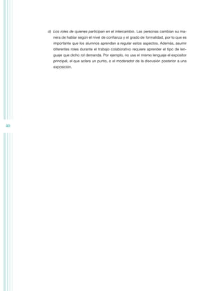 d)	 Los roles de quienes participan en el intercambio. Las personas cambian su ma-
        nera de hablar según el nivel de confianza y el grado de formalidad, por lo que es
        importante que los alumnos aprendan a regular estos aspectos. Además, asumir
        diferentes roles durante el trabajo colaborativo requiere aprender el tipo de len-
        guaje que dicho rol demanda. Por ejemplo, no usa el mismo lenguaje el expositor
        principal, el que aclara un punto, o el moderador de la discusión posterior a una
        exposición.




40
 