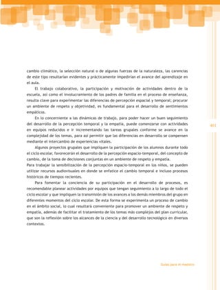 cambio climático, la selección natural o de algunas fuerzas de la naturaleza, las carencias
de este tipo resultarían evidentes y prácticamente impedirían el avance del aprendizaje en
el aula.
    El trabajo colaborativo, la participación y motivación de actividades dentro de la
escuela, así como el involucramiento de los padres de familia en el proceso de enseñanza,
resulta clave para experimentar las diferencias de percepción espacial y temporal; procurar
un ambiente de respeto y objetividad, es fundamental para el desarrollo de sentimientos
empáticos.
    En lo concerniente a las dinámicas de trabajo, para poder hacer un buen seguimiento
del desarrollo de la percepción temporal y la empatía, puede comenzarse con actividades               401
en equipos reducidos e ir incrementando las tareas grupales conforme se avance en la
complejidad de los temas, para así permitir que las diferencias en desarrollo se compensen
mediante el intercambio de experiencias vitales.
    Algunos proyectos grupales que impliquen la participación de los alumnos durante todo
el ciclo escolar, favorecerán el desarrollo de la percepción espacio-temporal, del concepto de
cambio, de la toma de decisiones conjuntas en un ambiente de respeto y empatía.
Para trabajar la sensibilización de la percepción espacio-temporal en los niños, se pueden
utilizar recursos audiovisuales en donde se enfatice el cambio temporal e incluso procesos
históricos de tiempos recientes.
    Para fomentar la conciencia de su participación en el desarrollo de procesos, es
recomendable planear actividades por equipos que tengan seguimiento a lo largo de todo el
ciclo escolar y que impliquen la transmisión de los avances a los demás miembros del grupo en
diferentes momentos del ciclo escolar. De esta forma se experimenta un proceso de cambio
en el ámbito social, lo cual resultará conveniente para promover un ambiente de respeto y
empatía, además de facilitar el tratamiento de los temas más complejos del plan curricular,
que son la reflexión sobre los alcances de la ciencia y del desarrollo tecnológico en diversos
contextos.




                                                                              Guías para el maestro
 