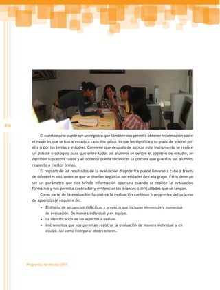 406

              El cuestionario puede ser un registro que también nos permita obtener información sobre
         el modo en que se han acercado a cada disciplina, lo que les significa y su grado de interés por
         ella o por los temas a estudiar. Conviene que después de aplicar este instrumento se realice
         un debate o coloquio para que entre todos los alumnos se centre el objetivo de estudio, se
         derriben supuestos falsos y el docente pueda reconocer la postura que guardan sus alumnos
         respecto a ciertos temas.
              El registro de los resultados de la evaluación diagnóstica puede llevarse a cabo a través
         de diferentes instrumentos que se diseñen según las necesidades de cada grupo. Éstos deberán
         ser un parámetro que nos brinde información oportuna cuando se realice la evaluación
         formativa y nos permita contrastar y evidenciar los avances o dificultades que se tengan.
              Como parte de la evaluación formativa la evaluación continua o progresiva del proceso
         de aprendizaje requiere de:
              •	 El diseño de secuencias didácticas y proyecto que incluyan elementos y momentos
                 de evaluación. De manera individual y en equipo.
              •	 La identificación de los aspectos a evaluar.
              •	 Instrumentos que nos permitan registrar la evaluación de manera individual y en
                 equipo. Así como incorporar observaciones.




      Programas de estudio 2011
 