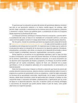 Si queremos que la evaluación sea parte del proceso de aprendizaje debemos reconocer
que ésta es una apreciación subjetiva y no implica medida alguna; sin embargo, debe
permitir llegar a acuerdos y compromisos con los alumnos acerca de los aspectos, productos
y elementos a evaluar, mismos que podemos poner a consideración de ellos en el esquema
donde exponemos la planificación del curso.
    La evaluación sumativa, constituye el momento final de la evaluación y permite definir
la acreditación del curso; se basa en los resultados de la evaluación continua y sirve para
valorar de forma global o sumativa el trabajo desarrollado a lo largo del proceso educativo.
    Por otra parte, vincular los contenidos que tienen las asignaturas del campo de formación
de Exploración y comprensión del mundo natural y social en cada uno de los grados es uno de           407
los propósitos del enfoque del Currículo 2011. Es importante que el trabajo que se realice en
el aula permita aplicar la evaluación de los alumnos en los siguientes aspectos: conceptual,
procedimental y actitudinal, esto último, en relación con el desarrollo de actitudes y valores
como el respeto, la solidaridad, tolerancia, responsabilidad, convivencia y empatía.
    Dichos aspectos se encuentran en los aprendizajes esperados y para el logro de éstos
se aplica la evaluación, que al ser parte del proceso educativo, no excluye la participación
de los alumnos. Comúnmente, cuando se habla de evaluación, se le asocia únicamente con
los docentes como responsables de dirigirla y prepararla, sin embargo, los alumnos también
participan por ser sujetos evaluadores, capaces de hacer una valoración de su propio
aprendizaje y el de sus compañeros aplicando así la autoevaluación, la coevaluación y la
heteroevaluación.
    Estas tres formas de evaluar integran la reflexión y valoración que hacen los actores del
proceso educativo (alumnos-alumnos, docente-alumnos, alumnos-docente) sobre el avance o
progreso de su proceso de aprendizaje o el de sus compañeros, y sobre los logros alcanzados
en términos de los aprendizajes construidos, identificando, con el apoyo y orientación del
docente, dónde tienen fortalezas o áreas de oportunidad para comenzar a trabajar en ellas
resolviendo dudas o realizando actividades complementarias y significativas que les sirvan
de apoyo en su desarrollo educativo. Para ello, el docente cuenta con diversas estrategias
e instrumentos de evaluación que puede plasmar desde el plan de clases, como puede
observarse en el siguiente ejemplo:




                                                                              Guías para el maestro
 