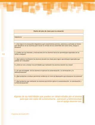 Diseño del plan de clases para la evaluación



          Asignatura: _______________________________________



          1. ¿Con base en la evaluación diagnóstica qué conocimientos previos, prácticas y actitudes se tienen
          que identificar en los alumnos para iniciar la revisión de los contenidos del nuevo tema, bloque o
          bimestre?


          2. ¿Cuáles son los intereses y motivaciones de los alumnos hacia los aprendizajes esperados de los
408       temas o bloques?


          3. ¿Qué saberes movilizarán los alumnos durante las clases para lograr aprendizajes esperados que
          puedan ser evaluados?

          4. ¿Cómo se van a evaluar las actividades que realizarán los alumnos durante las clases?


          5. ¿En qué actividades de los alumnos se aplicará la autoevaluación, la coevaluación y la
          heteroevaluación?

          6. ¿Qué productos a evaluar permitirán evidenciar el nivel de desempeño que alcanzaron los alumnos?


          7. ¿Qué productos que realizarán los alumnos permitirán aplicar la autoevaluación, la coevaluación y
          la heteroevaluación?




         Algunas de las habilidades que pueden ser desarrolladas por el alumno
               para que sea capaz de autoevaluarse, coevaluar y heteroevaluar
                                                     con el apoyo docente son:




      Programas de estudio 2011
 