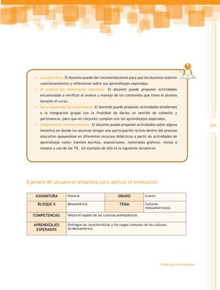 •	 La autocrítica. El docente puede dar recomendaciones para que los alumnos realicen
      cuestionamientos y reflexionen sobre sus aprendizajes esperados.
   •	 El análisis del desempeño educativo. El docente puede proponer actividades
      encaminadas a verificar el avance y manejo de los contenidos que tiene el alumno
      durante el curso.
   •	 De su capacidad de relacionarse. El docente puede proponer actividades tendientes
      a la integración grupal con la finalidad de darles un sentido de cohesión y
      pertenencia, para que en conjunto cumplan con los aprendizajes esperados.
   •	 Capacidad de involucramiento. El docente puede proponer actividades sobre alguna                      409
      temática en donde los alumnos tengan una participación activa dentro del proceso
      educativo apoyandose en diferentes recursos didácticos a partir de actividades de
      aprendizaje como: fuentes escritas, exposiciones, materiales gráficos, visitas a
      museos y uso de las TIC. Un ejemplo de ello es la siguiente secuencia:




Ejemplo de secuencia didáctica para aplicar la evaluación

   ASIGNATURA         Historia                         GRADO             Cuarto

    BLOQUE II         Mesoamérica                       TEMA             Culturas
                                                                         mesoamericanas

  COMPETENCIAS        Valora el legado de las culturas prehispánicas.

  APRENDIZAJES        Distingue las características y los rasgos comunes de las culturas
   ESPERADOS          de Mesoamérica.




                                                                                    Guías para el maestro
 