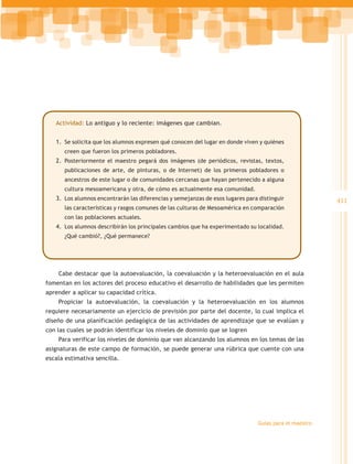 Actividad: Lo antiguo y lo reciente: imágenes que cambian.


   1.	 Se solicita que los alumnos expresen qué conocen del lugar en donde viven y quiénes
      creen que fueron los primeros pobladores.
   2.	 Posteriormente el maestro pegará dos imágenes (de periódicos, revistas, textos,
      publicaciones de arte, de pinturas, o de Internet) de los primeros pobladores o
      ancestros de este lugar o de comunidades cercanas que hayan pertenecido a alguna
      cultura mesoamericana y otra, de cómo es actualmente esa comunidad.
   3.	 Los alumnos encontrarán las diferencias y semejanzas de esos lugares para distinguir             411
      las características y rasgos comunes de las culturas de Mesoamérica en comparación
      con las poblaciones actuales.
   4.	 Los alumnos describirán los principales cambios que ha experimentado su localidad.
      ¿Qué cambió?, ¿Qué permanece?




    Cabe destacar que la autoevaluación, la coevaluación y la heteroevaluación en el aula
fomentan en los actores del proceso educativo el desarrollo de habilidades que les permiten
aprender a aplicar su capacidad crítica.
    Propiciar la autoevaluación, la coevaluación y la heteroevaluación en los alumnos
requiere necesariamente un ejercicio de previsión por parte del docente, lo cual implica el
diseño de una planificación pedagógica de las actividades de aprendizaje que se evalúan y
con las cuales se podrán identificar los niveles de dominio que se logren
    Para verificar los niveles de dominio que van alcanzando los alumnos en los temas de las
asignaturas de este campo de formación, se puede generar una rúbrica que cuente con una
escala estimativa sencilla.




                                                                                Guías para el maestro
 