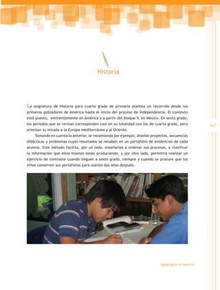 Historia




La   asignatura de Historia para cuarto grado de primaria plantea un recorrido desde los
primeros pobladores de América hasta el inicio del proceso de Independencia. El contexto
está puesto, eminentemente en América y a partir del bloque V, en México. En sexto grado,
los periodos que se revisan corresponden casi en su totalidad con los de cuarto grado, pero         417
orientan su mirada a la Europa mediterránea y al Oriente.
     Tomando en cuenta lo anterior, se recomienda por ejemplo, diseñar proyectos, secuencias
didácticas y problemas cuyos resultados se recaben en un portafolio de evidencias de cada
alumno. Este método facilita, por un lado, enseñarles a ordenar sus procesos, a clasificar
la información que ellos mismos están produciendo, y por otro lado, permitirá realizar un
ejercicio de contraste cuando lleguen a sexto grado, siempre y cuando se procure que los
niños conserven sus portafolios para usarlos dos años después.




                                                                            Guías para el maestro
 