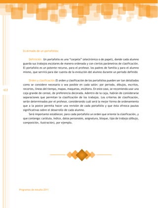 b) Armado de un portafolios:


              Definición. Un portafolio es una “carpeta” (electrónica o de papel), donde cada alumno
         guarda sus trabajos escolares de manera ordenada y con ciertos parámetros de clasificación.
         El portafolio es un potente recurso, para el profesor, los padres de familia y para el alumno
         mismo, que servirá para dar cuenta de la evolución del alumno durante un periodo definido


              Orden y clasificación.El orden y clasificación de los portafolios pueden ser tan detallados
         como se considere necesario o sea posible en cada salón: por periodo, dibujos, escritos,
422      recortes, líneas del tiempo, mapas, maquetas, etcétera. En este caso, se recomienda usar una
         caja grande de cereal, de preferencia decorada. Adentro de la caja, habrán de considerarse
         separaciones que permitan la clasificación de los trabajos. Los criterios de clasificación,
         serán determinados por el profesor, considerando cuál será la mejor forma de ordenamiento
         que a la postre permita hacer una revisión de cada portafolio y que ésta ofrezca pautas
         significativas sobre el desarrollo de cada alumno.
              Será importante establecer, para cada portafolio un orden que oriente la clasificación, y
         que contenga: carátula, índice, datos personales, asignatura, bloque, tipo de trabajo (dibujo,
         composición, ilustración), por ejemplo.




      Programas de estudio 2011
 