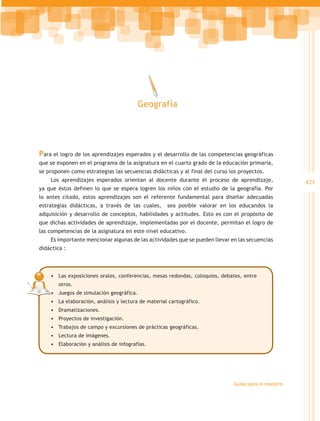 Geografía




Para el logro de los aprendizajes esperados y el desarrollo de las competencias geográficas
que se exponen en el programa de la asignatura en el cuarto grado de la educación primaria,
se proponen como estrategias las secuencias didácticas y al final del curso los proyectos.
    Los aprendizajes esperados orientan al docente durante el proceso de aprendizaje,                423
ya que éstos definen lo que se espera logren los niños con el estudio de la geografía. Por
lo antes citado, estos aprendizajes son el referente fundamental para diseñar adecuadas
estrategias didácticas, a través de las cuales,      sea posible valorar en los educandos la
adquisición y desarrollo de conceptos, habilidades y actitudes. Esto es con el propósito de
que dichas actividades de aprendizaje, implementadas por el docente, permitan el logro de
las competencias de la asignatura en este nivel educativo.
    Es importante mencionar algunas de las actividades que se pueden llevar en las secuencias
didáctica :



    •	 Las exposiciones orales, conferencias, mesas redondas, coloquios, debates, entre
       otros.
    •	 Juegos de simulación geográfica.
    •	 La elaboración, análisis y lectura de material cartográfico.
    •	 Dramatizaciones.
    •	 Proyectos de investigación.
    •	 Trabajos de campo y excursiones de prácticas geográficas.
    •	 Lectura de imágenes.
    •	 Elaboración y análisis de infografías.




                                                                             Guías para el maestro
 