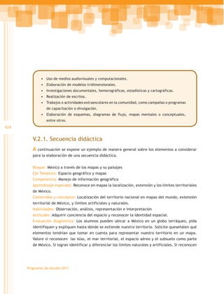 •	 Uso de medios audiovisuales y computacionales.
              •	 Elaboración de modelos tridimensionales.
              •	 Investigaciones documentales, hemerográficas, estadísticas y cartográficas.
              •	 Realización de escritos.
              •	 Trabajos o actividades extraescolares en la comunidad, como campañas o programas
                 de capacitación o divulgación.
              •	 Elaboración de esquemas, diagramas de flujo, mapas mentales o conceptuales,
                 entre otros.
424

         V.2.1. Secuencia didáctica
         A continuación se expone un ejemplo de manera general sobre los elementos a considerar
         para la elaboración de una secuencia didáctica.


         Bloque: México a través de los mapas y su paisajes
         Eje Temático: Espacio geográfico y mapas
         Competencia: Manejo de información geográfica
         Aprendizaje esperado: Reconoce en mapas la localización, extensión y los límites territoriales
         de México.
         Contenidos y conceptos: Localización del territorio nacional en mapas del mundo, extensión
         territorial de México, y límites artificiales y naturales.
         Habilidades: Observación, análisis, representación e interpretación
         Actitudes: Adquirir conciencia del espacio y reconocer la identidad espacial.
         Evaluación diagnóstica: Los alumnos pueden ubicar a México en un globo terráqueo, pida
         identifiquen y expliquen hasta dónde se extiende nuestro territorio. Solicite queseñalen qué
         elementos tendrían que tomar en cuenta para representar nuestro territorio en un mapa.
         Valore si reconocen las islas, el mar territorial, el espacio aéreo y el subsuelo como parte
         de México. Si logran identificar y diferenciar los límites naturales y artificiales. Si reconocen




      Programas de estudio 2011
 