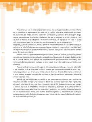 Para continuar con el desarrollo de la secuencia fije un mapa mural de nuestro territorio
         en el pizarrón o en alguna pared del salón, en el cual los niños y las niñas puedan distinguir
         los elementos del mapa, así como los límites territoriales y extensión de nuestro país. Haga
         uso de los mapas que llevaron los estudiantes, los que se incluyen en su libro de texto y en
         el Átlas de México de cuarto grado. De manera individual, en equipos o con todo el grupo
         solicite que remarquen con un color las coordenadas en las que se ubica México.
         Pregunte ¿Qué islas, penínsulas, mares, golfos se encuentran dentro de las coordenadas que
         delimitan al país ? ¿Cuáles son las consecuencias de considerar como límites a las islas? Aquí
         es importante evidenciar que el mar territorial, las islas ,el subsuelo y espacio aéreo forman
426      parte de nuestro territorio.
              Solicite cómo se representa en el mapa este límite, analicen si un río o un volcán pueden
         considerarse como referentes naturales para delimitar la extensión de un país ¿Cuáles serían
         en el caso de nuestro país? ¿Cuáles son los países con los que compartimos frontera? ¿Cómo
         se llaman? ¿Cómo puedo saber cuál está al norte y cuál al sur? ¿Con cuál tenemos límites más
         extensos?
              Para cerrar la secuencia, en el mapa de México con coordenadas, previamente solicitado
         a los alumnos, o en el que tiene su libro, pídales que coloquen el nombre de islas, ríos,
         volcanes y océanos que sirven como límite natural. Coloreen de café el territorio continental
         e islas, de azul las aguas continentales y oceánicas. De rojo los límites artificiales. Indique la
         diferencia entre ellos.
              Además de las habilidades cartográficas que mostraron sus alumnos para realizar la
         secuencia se debe realizar una evaluación donde los alumnos respondan ¿Qué representa
         el mapa?, ¿Qué tipo de información podemos obtener de él? ¿Cuáles elementos nos ayudan
         a leerlo? ¿Por qué es importante conocer la ubicación y extensión de nuestro territorio?
         ¿Reconozco en mapas la localización, extensión y los límites territoriales de México? Además
         de una autoevaluación donde cada alumno exprese si ¿Valoro la importancia de los mapas
         para conocer mi país? ¿Qué dificultades tuve para interpretar los mapas? ¿Qué puedo mejorar
         de mi proceso de aprendizaje?




      Programas de estudio 2011
 