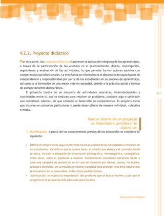 V.2.2. Proyecto didáctico
Por otra parte, los proyectos didácticos favorecen la aplicación integrada de los aprendizajes,
a través de la participación de los alumnos en el planteamiento, diseño, investigación,
seguimiento y evaluación de las actividades, lo que permite formar actores sociales con
competencias sociofuncionales. La enseñanza se orienta hacia el desarrollo de capacidades de
independencia y responsabilidad por parte de los estudiantes en su proceso de aprendizaje,
así como a la formación de una mejor vida en sociedad, debido a la práctica social y formas
de comportamiento democrático.
    El proyecto consta de un conjunto de actividades concretas, interrelacionadas y                        427
coordinadas entre sí, que se realizan para resolver un problema, producir algo o satisfacer
una necesidad; además, de que conduce al desarrollo de competencias. El proyecto tiene
que situarse en contextos particulares y puede desarrollarse de manera individual, colectiva
o mixta.


                                                        Para el diseño de un proyecto
                                                          es importante considerar lo
                                                                            siguiente:
    1. Planificación. A partir de los conocimientos previos de los educandos se considera lo 	
	siguiente:


    •	 Definición del proyecto. Aquí se pretende hacer un análisis de las necesidades e intereses de
       los estudiantes. Identificar qué se quiere hacer, el ámbito que abarca y el contexto donde
       se ubica. Incluye la búsqueda de información bibliográfica, hemerográfica, cartográfica,
       entre otras, sobre el problema a resolver. Posiblemente consideren necesario llevar a
       cabo una campaña de prevención en el caso de desastres por sismos, lluvias, huracanes,
       sequías o incendios, en su escuela o colonia; campaña para proteger una área natural que
       se encuentre en su comunidad, entre otros posibles temas.
    •	 Justificación. Se explica la importancia del problema que se busca resolver, y por qué el
       proyecto es la propuesta más adecuada para hacerlo.




                                                                                   Guías para el maestro
 