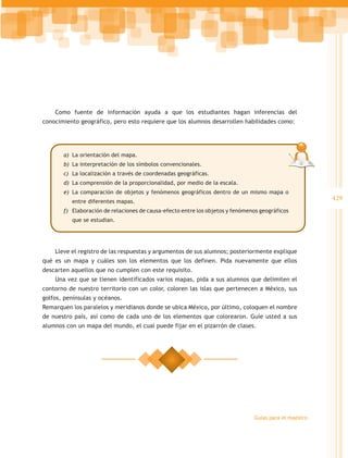 Como fuente de información ayuda a que los estudiantes hagan inferencias del
conocimiento geográfico, pero esto requiere que los alumnos desarrollen habilidades como:




       a)	 La orientación del mapa.
       b)	 La interpretación de los símbolos convencionales.
       c)	 La localización a través de coordenadas geográficas.
       d)	 La comprensión de la proporcionalidad, por medio de la escala.
       e)	 La comparación de objetos y fenómenos geográficos dentro de un mismo mapa o
          entre diferentes mapas.
                                                                                                        429
       f)	 Elaboración de relaciones de causa-efecto entre los objetos y fenómenos geográficos
          que se estudian.




    Lleve el registro de las respuestas y argumentos de sus alumnos; posteriormente explique
qué es un mapa y cuáles son los elementos que los definen. Pida nuevamente que ellos
descarten aquellos que no cumplen con este requisito.
    Una vez que se tienen identificados varios mapas, pida a sus alumnos que delimiten el
contorno de nuestro territorio con un color, coloren las islas que pertenecen a México, sus
golfos, penínsulas y océanos.
Remarquen los paralelos y meridianos donde se ubica México, por último, coloquen el nombre
de nuestro país, así como de cada uno de los elementos que colorearon. Guíe usted a sus
alumnos con un mapa del mundo, el cual puede fijar en el pizarrón de clases.




                                                                                Guías para el maestro
 