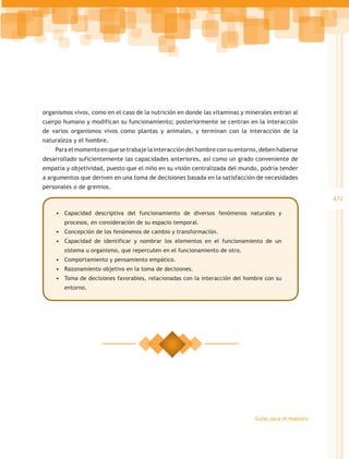 organismos vivos, como en el caso de la nutrición en donde las vitaminas y minerales entran al
cuerpo humano y modifican su funcionamiento; posteriormente se centran en la interacción
de varios organismos vivos como plantas y animales, y terminan con la interacción de la
naturaleza y el hombre.
    Para el momento en que se trabaje la interacción del hombre con su entorno, deben haberse
desarrollado suficientemente las capacidades anteriores, así como un grado conveniente de
empatía y objetividad, puesto que el niño en su visión centralizada del mundo, podría tender
a argumentos que deriven en una toma de decisiones basada en la satisfacción de necesidades
personales o de gremios.
                                                                                                      431
    •	 Capacidad descriptiva del funcionamiento de diversos fenómenos naturales y
        procesos, en consideración de su espacio temporal.
    •	 Concepción de los fenómenos de cambio y transformación.
    •	 Capacidad de identificar y nombrar los elementos en el funcionamiento de un
        sistema u organismo, que repercuten en el funcionamiento de otro.
    •	 Comportamiento y pensamiento empático.
    •	 Razonamiento objetivo en la toma de decisiones.
    •	 Toma de decisiones favorables, relacionadas con la interacción del hombre con su
        entorno.




                                                                              Guías para el maestro
 