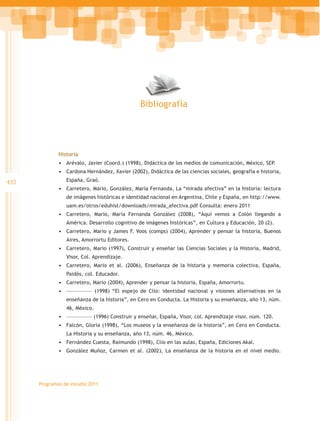 Bibliografía




              Historia
              •	 Arévalo, Javier (Coord.) (1998), Didáctica de los medios de comunicación, México, SEP.
              •	 Cardona Hernández, Xavier (2002), Didáctica de las ciencias sociales, geografía e historia,
432              España, Graó.
              •	 Carretero, Mario, González, María Fernanda, La “mirada afectiva” en la historia: lectura
                 de imágenes históricas e identidad nacional en Argentina, Chile y España, en http://www.
                 uam.es/otros/eduhist/downloads/mirada_afectiva.pdf Consulta: enero 2011
              •	 Carretero, Mario, María Fernanda González (2008), “Aquí vemos a Colón llegando a
                 América. Desarrollo cognitivo de imágenes históricas”, en Cultura y Educación, 20 (2).
              •	 Carretero, Mario y James F. Voos (comps) (2004), Aprender y pensar la historia, Buenos
                 Aires, Amorrortu Editores.
              •	 Carretero, Mario (1997), Construir y enseñar las Ciencias Sociales y la Historia, Madrid,
                 Visor, Col. Aprendizaje.
              •	 Carretero, Mario et al. (2006), Enseñanza de la historia y memoria colectiva, España,
                 Paidós, col. Educador.
              •	 Carretero, Mario (2004), Aprender y pensar la historia, España, Amorrortu.
              •	 ––––––––––––– (1998) “El espejo de Clío: identidad nacional y visiones alternativas en la
                 enseñanza de la historia”, en Cero en Conducta. La Historia y su enseñanza, año 13, núm.
                 46, México.
              •	 ––––––––––––– (1996) Construir y enseñar, España, Visor, col. Aprendizaje visor, núm. 120.
              •	 Falcón, Gloria (1998), “Los museos y la enseñanza de la historia”, en Cero en Conducta.
                 La Historia y su enseñanza, año 13, núm. 46, México.
              •	 Fernández Cuesta, Raimundo (1998), Clío en las aulas, España, Ediciones Akal.
              •	 González Muñoz, Carmen et al. (2002), La enseñanza de la historia en el nivel medio.




      Programas de estudio 2011
 