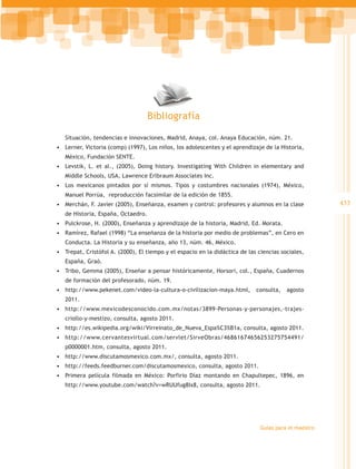Bibliografía

   Situación, tendencias e innovaciones, Madrid, Anaya, col. Anaya Educación, núm. 21.
•	 Lerner, Victoria (comp) (1997), Los niños, los adolescentes y el aprendizaje de la Historia,
   México, Fundación SENTE.
•	 Levstik, L. et al., (2005), Doing history. Investigating With Children in elementary and
   Middle Schools, USA, Lawrence Erlbraum Associates Inc.
•	 Los mexicanos pintados por sí mismos. Tipos y costumbres nacionales (1974), México,
   Manuel Porrúa, reproducción facsimilar de la edición de 1855.
•	 Merchán, F. Javier (2005), Enseñanza, examen y control: profesores y alumnos en la clase            433
   de Historia, España, Octaedro.
•	 Pulckrose, H. (2000), Enseñanza y aprendizaje de la historia, Madrid, Ed. Morata.
•	 Ramírez, Rafael (1998) “La enseñanza de la historia por medio de problemas”, en Cero en
   Conducta. La Historia y su enseñanza, año 13, núm. 46, México.
•	 Trepat, Cristófol A. (2000), El tiempo y el espacio en la didáctica de las ciencias sociales,
   España, Graó.
•	 Tribo, Gemma (2005), Enseñar a pensar históricamente, Horsori, col., España, Cuadernos
   de formación del profesorado, núm. 19.
•	 http://www.pekenet.com/video-la-cultura-o-civilizacion-maya.html, consulta, agosto
   2011.
•	 http://www.mexicodesconocido.com.mx/notas/3899-Personas-y-personajes,-trajes-
   criollo-y-mestizo, consulta, agosto 2011.
•	 http://es.wikipedia.org/wiki/Virreinato_de_Nueva_Espa%C3%B1a, consulta, agosto 2011.
•	 http://www.cervantesvirtual.com/servlet/SirveObras/46861674656253275754491/
   p0000001.htm, consulta, agosto 2011.
•	 http://www.discutamosmexico.com.mx/, consulta, agosto 2011.
•	 http://feeds.feedburner.com/discutamosmexico, consulta, agosto 2011.
•	 Primera película filmada en México: Porfirio Díaz montando en Chapultepec, 1896, en
   http://www.youtube.com/watch?v=wRUUfug8Ix8, consulta, agosto 2011.




                                                                               Guías para el maestro
 