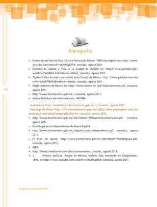 Bibliografía

              •	 Grabación de Porfirio Díaz. Carta a Tomas Alba Edison, 1909 (voz original) en: http://www.
                 youtube.com/watch?v=eKhi6OpEYv4, consulta, agosto 2011.
              •	 Entrada de Zapata y Villa a la Ciudad de México en: http://www.youtube.com/
                 watch?v=VsVy8b5k-Cs&feature=related, consulta, agosto 2011.
              •	 Zapata y Villa durante una comida en la Ciudad de México: http://www.youtube.com/wa
                 tch?v=loGs87fR2PU&feature=related, consulta, agosto 2011.
              •	 Historia Mínima de México en: http://www.colmex.mx/pdf/historiaminima.pdf, consulta,
434              agosto 2011.
              •	 http://www.bicentenario.gob.mx/, consulta, agosto 2011.
              •	 Nueva Biblioteca del niño mexicano. INEHRM:

              – Audiolibros http://audiolibros.bicentenario.gob.mx/, consulta, agosto 2011.
              – Descarga de libros: http://www.bicentenario.gob.mx/bdbic/index.php?option=com_bo
              oklibrary&task=showCategory&catid=34, consulta, agosto 2011.
              •	 http://www.bicentenario.gob.mx/bdb/bdbpdf/ElDespertadorAmericano.pdf,           consulta,
                 agosto 2011.
              •	 Cronología de la Independencia de Nueva España
              •	 http://www.bicentenario.gob.mx/cdigital/crono_independencia.pdf, consulta, agosto
                 2011.
              •	 El Plan de Iguala: http://www.bicentenario.gob.mx/bdb/bdbpdf/PlanDeIguala.pdf,
                 consulta, agosto 2011.
              •	 IMER:
              •	 http://feeds.feedburner.com/discutamosmexico, consulta, agosto 2011.
              •	 •	      Primera película filmada en México: Porfirio Díaz montando en Chapultepec,
                 1896, en http://www.youtube.com/watch?v=wRUUfug8Ix8, consulta, agosto 2011.




      Programas de estudio 2011
 