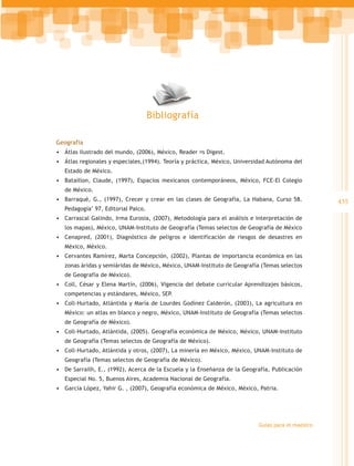 Bibliografía

Geografía
•	 Átlas ilustrado del mundo, (2006), México, Reader ́s Digest.
•	 Átlas regionales y especiales,(1994). Teoría y práctica, México, Universidad Autónoma del
   Estado de México.
•	 Bataillon, Claude, (1997), Espacios mexicanos contemporáneos, México, FCE-El Colegio
   de México.
•	 Barraqué, G., (1997), Crecer y crear en las clases de Geografía, La Habana, Curso 58.           435
   Pedagogía’ 97, Editorial Palco.
•	 Carrascal Galindo, Irma Eurosia, (2007), Metodología para el análisis e interpretación de
   los mapas), México, UNAM-Instituto de Geografía (Temas selectos de Geografía de México
•	 Cenapred, (2001), Diagnóstico de peligros e identificación de riesgos de desastres en
   México, México.
•	 Cervantes Ramírez, Marta Concepción, (2002), Plantas de importancia económica en las
   zonas áridas y semiáridas de México, México, UNAM-Instituto de Geografía (Temas selectos
   de Geografía de México).
•	 Coll, César y Elena Martín, (2006), Vigencia del debate curricular Aprendizajes básicos,
   competencias y estándares, México, SEP.
•	 Coll-Hurtado, Atlántida y María de Lourdes Godínez Calderón, (2003), La agricultura en
   México: un atlas en blanco y negro, México, UNAM-Instituto de Geografía (Temas selectos
   de Geografía de México).
•	 Coll-Hurtado, Atlántida, (2005). Geografía económica de México, México, UNAM-Instituto
   de Geografía (Temas selectos de Geografía de México).
•	 Coll-Hurtado, Atlántida y otros, (2007), La minería en México, México, UNAM-Instituto de
   Geografía (Temas selectos de Geografía de México).
•	 De Sarrailh, E., (1992), Acerca de la Escuela y la Enseñanza de la Geografía, Publicación
   Especial No. 5, Buenos Aires, Academia Nacional de Geografía.
•	 García López, Yahir G. , (2007), Geografía económica de México, México, Patria.




                                                                           Guías para el maestro
 