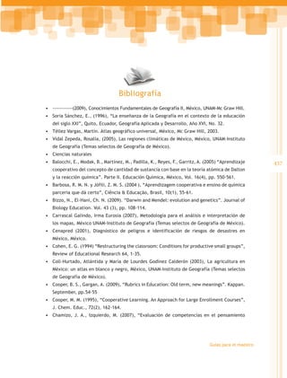 Bibliografía
•	 ------------(2009), Conocimientos Fundamentales de Geografía II, México, UNAM-Mc Graw Hill.
•	 Soria Sánchez, E., (1996), “La enseñanza de la Geografía en el contexto de la educación
   del siglo XXI”, Quito, Ecuador, Geografía Aplicada y Desarrollo, Año XVI, No. 32.
•	 Téllez Vargas, Martín. Atlas geográfico universal, México, Mc Graw Hill, 2003.
•	 Vidal Zepeda, Rosalía, (2005), Las regiones climáticas de México, México, UNAM-Instituto
   de Geografía (Temas selectos de Geografía de México).
•	 Ciencias naturales
•	 Balocchi, E., Modak, B., Martínez, M., Padilla, K., Reyes, F., Garritz, A. (2005) “Aprendizaje      437
   cooperativo del concepto de cantidad de sustancia con base en la teoría atómica de Dalton
   y la reacción química”. Parte II. Educación Química, México, Vol. 16(4), pp. 550-561.
•	 Barbosa, R. M. N. y Jófili, Z. M. S. (2004 ), “Aprendizagem cooperativa e ensino de química
   parceria que dá certo”, Ciência & Educação, Brasil, 10(1), 55-61.
•	 Bizzo, N., El-Hani, Ch. N. (2009). “Darwin and Mendel: evolution and genetics”. Journal of
   Biology Education. Vol. 43 (3), pp. 108-114.
•	 Carrascal Galindo, Irma Eurosia (2007), Metodología para el análisis e interpretación de
   los mapas, México UNAM-Instituto de Geografía (Temas selectos de Geografía de México).
•	 Cenapred (2001), Diagnóstico de peligros e identificación de riesgos de desastres en
   México, México.
•	 Cohen, E. G. (1994) “Restructuring the classroom: Conditions for productive small groups”,
   Review of Educational Research 64, 1-35.
•	 Coll-Hurtado, Atlántida y María de Lourdes Godínez Calderón (2003), La agricultura en
   México: un atlas en blanco y negro, México, UNAM-Instituto de Geografía (Temas selectos
   de Geografía de México).
•	 Cooper, B. S., Gargan, A. (2009), “Rubrics in Education: Old term, new meanings”. Kappan.
   September, pp.54-55
•	 Cooper, M. M. (1995), “Cooperative Learning. An Approach for Large Enrollment Courses”,
   J. Chem. Educ., 72(2), 162-164.
•	 Chamizo, J. A., Izquierdo, M. (2007), “Evaluación de competencias en el pensamiento




                                                                               Guías para el maestro
 