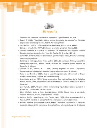 Bibliografía

                 científico” en Alambique. Didáctica de las Ciencias Experimentales. 51, 9-19.
              •	 Gagné, E. (2002), “Habilidades básicas y áreas de estudio: Las ciencias” en Psicología
                 cognitiva del aprendizaje escolar, Madrid, Aprendizaje Visor.
              •	 García López, Yahir G. (2007), Geografía económica de México, Patria, México.
              •	 Gómez de Silva, Guido, (1997), Diccionario geográfico Universal, México, FCE.
              •	 Jiménez Aleixandre, M. P. (2003), “La enseñanza y el aprendizaje de la biología”. Enseñar
                 Ciencias. Jiménez Aleixandre, M. P (coord.), España, Ed. Graó. Pp. 121-146.
438           •	 Guillochon, Bernard (2003), La globalización. ¿Un futuro para todos?, Francia, Larousse (El
                 mundo contemporáneo).
              •	 Gutiérrez de Mc Gregor, María Teresa y otros (2005), La cuenca de México y sus cambios
                 demográfico-espaciales, México, UNAM- Instituto de Geografía (Temas selectos de
                 Geografía de México).
              •	 Johnson, D. W., Johnson, R. T. (1999), Learning together and alone. Cooperative,
                 Competitive and Individualistic Learning, Boston, Allyn and Bacon, 5ª edición.
              •	 Koba, S. And Tweed, A. (2009), Hard-to-teach biology concepts: a framework to deepen
                 student understanding, Virginia, NSTA Press:Arlintong.
              •	 Leal, Marina y otros, (1995), Temas ambientales. Zona metropolitana de la Ciudad de
                 México, México, UNAM, Departamento del Distrito Federal, Gobierno del Estado de México,
                 Semarnap.
              •	 Llewellyn, D. (2007), “Inquire within. Implementing inquiry-based science standards in
                 grades 3-8”. Corwin Press. Second Edition.
              •	 López Villafañe, Víctor y Carlos Uscanga (coord.) (2000), México frente a las grandes
                 regiones del mundo, México, Siglo Veintiuno Editores.
              •	 Maderey Rascón, Laura Elena y J. Joel Carrillo Rivera (2005), El recurso agua en México,
                 México, UNAM-Instituto de Geografía (Temas selectos de Geografía de México).
              •	 Morales, Josefina (coordinadora) (2005), México. Tendencias recientes en la Geografía
                 industrial, México, UNAM-Instituto de Geografía (Temas selectos de Geografía de México).




      Programas de estudio 2011
 
