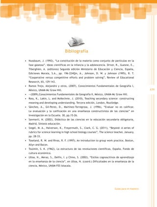 Bibliografía

•	 Nussbaum, J. (1992), “La constitución de la materia como conjunto de partículas en la
   fase gaseosa”. Ideas científicas en la infancia y la adolescencia. Driver, R., Guesne, E.,
   Tiberghien, A. (editores) Segunda edición Ministerio de Educación y Ciencia, España,
   Ediciones Morata, S.A., pp. 196-224Qin, A., Johnson, D. W. y Johnson (1995), R. T.
   “Cooperative versus competitive efforts and problem solving”, Review of Educational
   Research, 65, 129-143.
•	 Ramos Trejo, Alejandro y otros, (2007), Conocimientos Fundamentales de Geografía I,
   México, UNAM-Mc Graw Hill.                                                                        439
•	 --(2009),Conocimientos Fundamentales de Geografía II, México, UNAM-Mc Graw Hill.
•	 Ross, K., Lakin, L. and McKechnie, J. (2010), Teaching secondary science: constructing
   meaning and developing understanding. Tercera edición, London, Routledge.
•	 Sánchez, A., Gil-Perez, D., Martínez-Torregrosa, J. (1996), “Evaluar no es calificar.
   La evaluación y la calificación en una enseñanza constructivista de las ciencias” en
   Investigación en la Escuela. 30, pp.15-26.
•	 Sanmartí, N. (2002), Didáctica de las ciencias en la educación secundaria obligatoria,
   Madrid, Síntesis educación.
•	 Siegel, M. A., Halverson, K., Freyermuth, S., Clark, C. G. (2011), “Beyond: A series of
   rubrics for science learning in high school biology courses”, The science teacher, January,
   pp. 28-33.
•	 Toseland, R. W. and Rivas, R. F. (1997), An introduction to group work practice, Boston,
   Allyn and Bacon.
•	 Toulmin, S. K. (1962), La estructura de las revoluciones científicas, España, Fondo de
   cultura económica.
•	 Ulloa, N., Meraz, S., Delfín, I. y Chino, S. (2002), “Estilos cognoscitivos de aprendizaje
   en la enseñanza de la ciencia”, en Ulloa, N. (coord.) Dificultades en la enseñanza de la
   ciencia, México, UNAM-FES Iztacala.




                                                                             Guías para el maestro
 