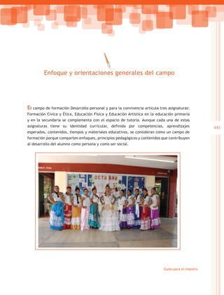Enfoque y orientaciones generales del campo




El campo de formación Desarrollo personal y para la convivencia articula tres asignaturas:
Formación Cívica y Ética, Educación Física y Educación Artística en la educación primaria
y en la secundaria se complementa con el espacio de tutoría. Aunque cada una de estas
asignaturas tiene su identidad curricular, definida por competencias, aprendizajes                 445
esperados, contenidos, tiempos y materiales educativos, se consideran como un campo de
formación porque comparten enfoques, principios pedagógicos y contenidos que contribuyen
al desarrollo del alumno como persona y como ser social.




                                                                           Guías para el maestro
 