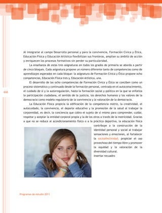 Al integrarse al campo Desarrollo personal y para la convivencia, Formación Cívica y Ética,
         Educación Física y Educación Artística flexibilizan sus fronteras, amplían su ámbito de acción
         y enriquecen los procesos formativos sin perder su particularidad.
             La enseñanza de estas tres asignaturas en todos los grados de primaria se aborda a partir
         de cinco bloques. Cada asignatura propone un número diferente tanto de competencias como de
         aprendizajes esperados en cada bloque: la asignatura de Formación Cívica y Ética propone ocho
         competencias, Educación Física tres y, Educación Artística, una.
             El desarrollo de las ocho competencias de Formación Cívica y Ética se conciben como un
         proceso sistemático y continuado desde la formación personal, centrada en el autoconocimiento,
446      el cuidado de sí y la autorregulación, hasta la formación social y política en la que se enfatiza
         la participación ciudadana, el sentido de la justicia, los derechos humanos y los valores de la
         democracia como modelo regulatorio de la convivencia y la valoración de la democracia.
             La Educación Física propicia la edificación de la competencia motriz, la creatividad, el
         autocuidado, la convivencia, el deporte educativo y la promoción de la salud al trabajar la
         corporeidad, es decir, la conciencia que cobra el sujeto de sí mismo para comprender, cuidar,
         respetar y aceptar la entidad corporal propia y la de los otros a través de la motricidad. Gracias
         a que no se reduce al acondicionamiento físico o a la práctica deportiva, la educación física
                                                                   contribuye a la construcción de la
                                                                   identidad personal y social al trabajar
                                                                   sensaciones y emociones, al fortalecer
                                                                   la socioafectividad, propiciar el uso
                                                                   provechoso del tiempo libre y promover
                                                                   la equidad y la valoración de la
                                                                   diversidad cultural.
                                                                   Insertar recuadro




      Programas de estudio 2011
 