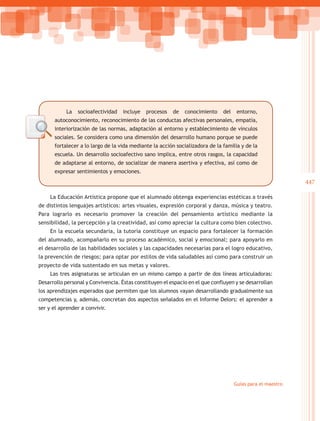La   socioafectividad   incluye   procesos   de   conocimiento    del    entorno,
      autoconocimiento, reconocimiento de las conductas afectivas personales, empatía,
      interiorización de las normas, adaptación al entorno y establecimiento de vínculos
      sociales. Se considera como una dimensión del desarrollo humano porque se puede
      fortalecer a lo largo de la vida mediante la acción socializadora de la familia y de la
      escuela. Un desarrollo socioafectivo sano implica, entre otros rasgos, la capacidad
      de adaptarse al entorno, de socializar de manera asertiva y efectiva, así como de
      expresar sentimientos y emociones.
                                                                                                            447

     La Educación Artística propone que el alumnado obtenga experiencias estéticas a través
de distintos lenguajes artísticos: artes visuales, expresión corporal y danza, música y teatro.
Para lograrlo es necesario promover la creación del pensamiento artístico mediante la
sensibilidad, la percepción y la creatividad, así como apreciar la cultura como bien colectivo.
     En la escuela secundaria, la tutoría constituye un espacio para fortalecer la formación
del alumnado, acompañarlo en su proceso académico, social y emocional; para apoyarlo en
el desarrollo de las habilidades sociales y las capacidades necesarias para el logro educativo,
la prevención de riesgos; para optar por estilos de vida saludables así como para construir un
proyecto de vida sustentado en sus metas y valores.
     Las tres asignaturas se articulan en un mismo campo a partir de dos líneas articuladoras:
Desarrollo personal y Convivencia. Éstas constituyen el espacio en el que confluyen y se desarrollan
los aprendizajes esperados que permiten que los alumnos vayan desarrollando gradualmente sus
competencias y, además, concretan dos aspectos señalados en el Informe Delors: el aprender a
ser y el aprender a convivir.




                                                                                    Guías para el maestro
 